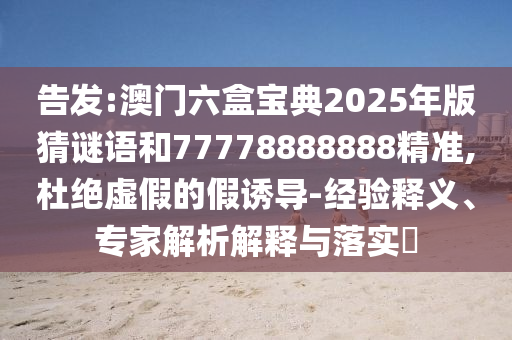 告發(fā):澳門六盒寶典2025年版猜謎語和77778888888精準,杜絕虛假的假誘導(dǎo)-經(jīng)驗釋義、專家解析解釋與落實?