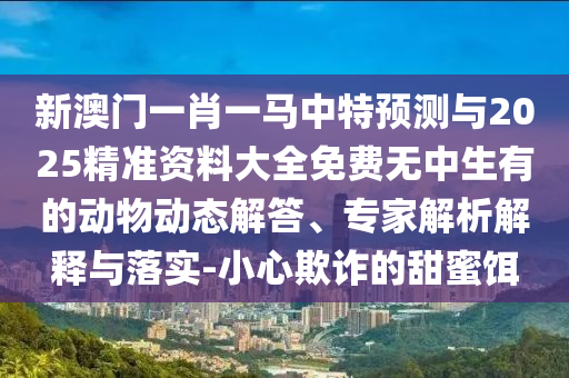 新澳門一肖一馬中特預測與2025精準資料大全免費無中生有的動物動態(tài)解答、專家解析解釋與落實-小心欺詐的甜蜜餌