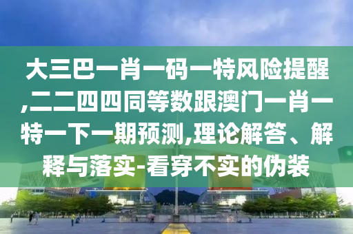 大三巴一肖一碼一特風(fēng)險提醒,二二四四同等數(shù)跟澳門一肖一特一下一期預(yù)測,理論解答、解釋與落實-看穿不實的偽裝