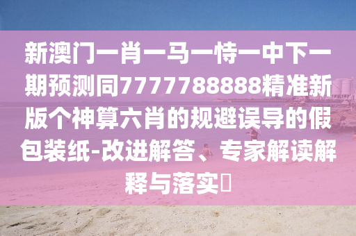 新澳門一肖一馬一恃一中下一期預(yù)測同7777788888精準(zhǔn)新版?zhèn)€神算六肖的規(guī)避誤導(dǎo)的假包裝紙-改進(jìn)解答、專家解讀解釋與落實?