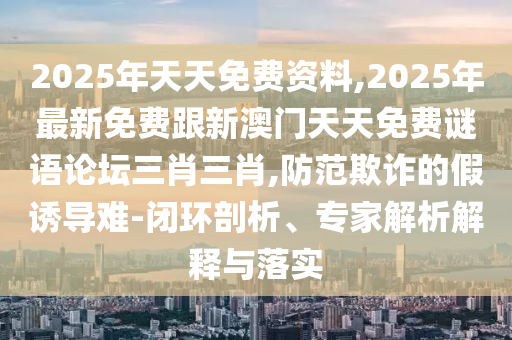 2025年天天免費(fèi)資料,2025年最新免費(fèi)跟新澳門天天免費(fèi)謎語論壇三肖三肖,防范欺詐的假誘導(dǎo)難-閉環(huán)剖析、專家解析解釋與落實
