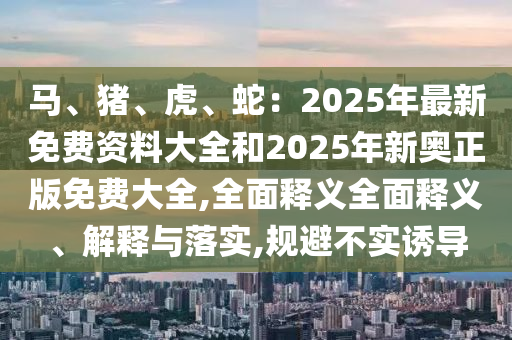 馬、豬、虎、蛇：2025年最新免費(fèi)資料大全和2025年新奧正版免費(fèi)大全,全面釋義全面釋義、解釋與落實,規(guī)避不實誘導(dǎo)