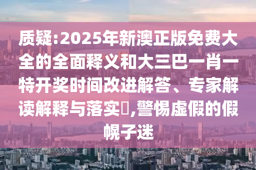 質(zhì)疑:2025年新澳正版免費大全的全面釋義和大三巴一肖一特開獎時間改進解答、專家解讀解釋與落實?,警惕虛假的假幌子迷