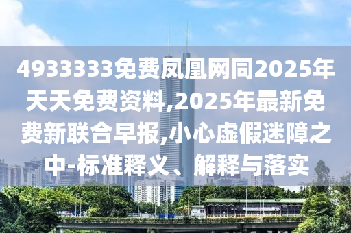 4933333免費(fèi)鳳凰網(wǎng)同2025年天天免費(fèi)資料,2025年最新免費(fèi)新聯(lián)合早報(bào),小心虛假迷障之中-標(biāo)準(zhǔn)釋義、解釋與落實(shí)