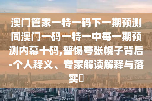 澳門管家一特一碼下一期預(yù)測(cè)同澳門一碼一特一中每一期預(yù)測(cè)內(nèi)幕十碼,警惕夸張幌子背后-個(gè)人釋義、專家解讀解釋與落實(shí)?