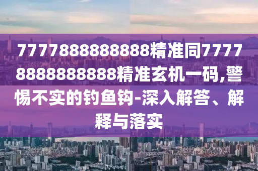 7777888888888精準同77778888888888精準玄機一碼,警惕不實的釣魚鉤-深入解答、解釋與落實