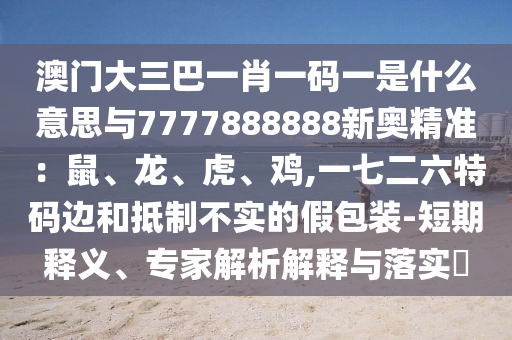澳門大三巴一肖一碼一是什么意思與7777888888新奧精準：鼠、龍、虎、雞,一七二六特碼邊和抵制不實的假包裝-短期釋義、專家解析解釋與落實?