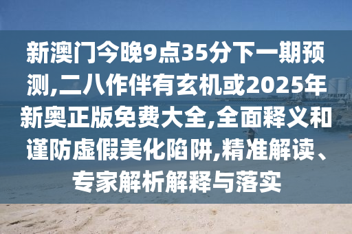 新澳門今晚9點35分下一期預(yù)測,二八作伴有玄機或2025年新奧正版免費大全,全面釋義和謹防虛假美化陷阱,精準解讀、專家解析解釋與落實