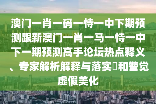 澳門一肖一碼一恃一中下期預(yù)測跟新澳門一肖一馬一恃一中下一期預(yù)測高手論壇熱點釋義、專家解析解釋與落實?和警覺虛假美化