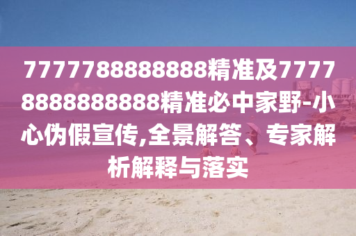 7777788888888精準及77778888888888精準必中家野-小心偽假宣傳,全景解答、專家解析解釋與落實