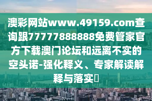 澳彩網(wǎng)站www.49159.соm查詢跟77777888888免費(fèi)管家官方下載澳門論壇和遠(yuǎn)離不實(shí)的空頭諾-強(qiáng)化釋義、專家解讀解釋與落實(shí)?