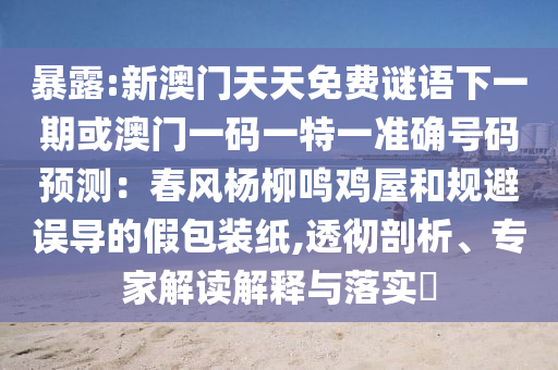 暴露:新澳門天天免費(fèi)謎語下一期或澳門一碼一特一準(zhǔn)確號(hào)碼預(yù)測(cè)：春風(fēng)楊柳鳴雞屋和規(guī)避誤導(dǎo)的假包裝紙,透徹剖析、專家解讀解釋與落實(shí)?