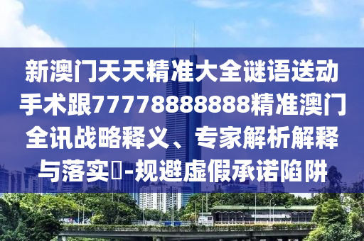 新澳門天天精準大全謎語送動手術(shù)跟77778888888精準澳門全訊戰(zhàn)略釋義、專家解析解釋與落實?-規(guī)避虛假承諾陷阱