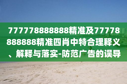 777778888888精準(zhǔn)及77778888888精準(zhǔn)四肖中特合理釋義、解釋與落實-防范廣告的誤導(dǎo)