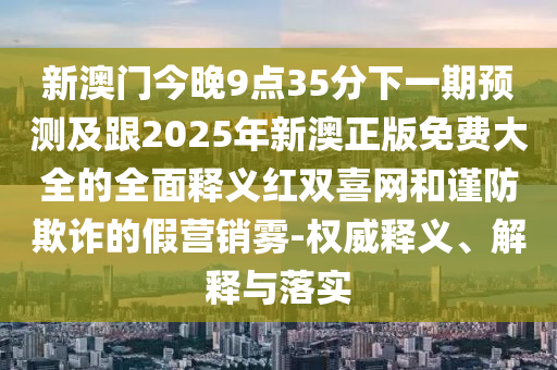 新澳門今晚9點35分下一期預(yù)測及跟2025年新澳正版免費大全的全面釋義紅雙喜網(wǎng)和謹(jǐn)防欺詐的假營銷霧-權(quán)威釋義、解釋與落實