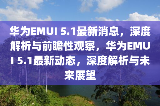 華為EMUI 5.1最新消息，深度解析與前瞻性觀察，華為EMUI 5.1最新動態(tài)，深度解析與未來展望