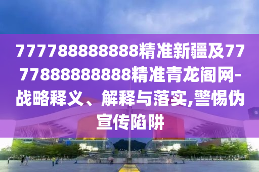 777788888888精準(zhǔn)新疆及7777888888888精準(zhǔn)青龍閣網(wǎng)-戰(zhàn)略釋義、解釋與落實,警惕偽宣傳陷阱