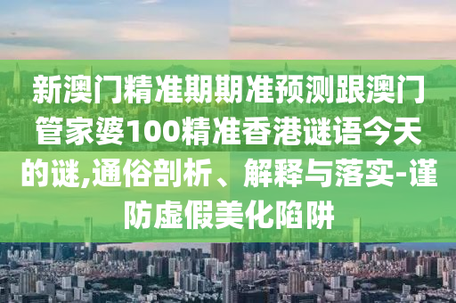 新澳門精準(zhǔn)期期準(zhǔn)預(yù)測跟澳門管家婆100精準(zhǔn)香港謎語今天的謎,通俗剖析、解釋與落實-謹(jǐn)防虛假美化陷阱