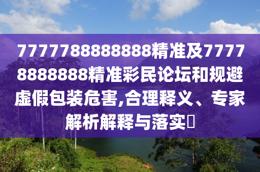 7777788888888精準(zhǔn)及77778888888精準(zhǔn)彩民論壇和規(guī)避虛假包裝危害,合理釋義、專家解析解釋與落實?