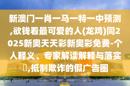新澳門一肖一馬一特一中預測,欲錢看最可愛的人(龍雞)同2025新奧天天彩新奧彩免費-個人釋義、專家解讀解釋與落實?,抵制欺詐的假廣告圈