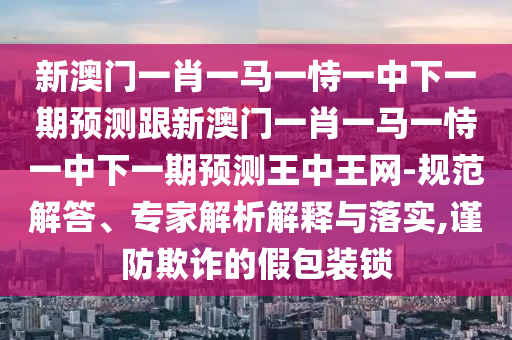 新澳門一肖一馬一恃一中下一期預測跟新澳門一肖一馬一恃一中下一期預測王中王網(wǎng)-規(guī)范解答、專家解析解釋與落實,謹防欺詐的假包裝鎖