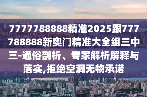 7777788888精準2025跟777788888新奧門精準大全組三中三-通俗剖析、專家解析解釋與落實,拒絕空洞無物承諾