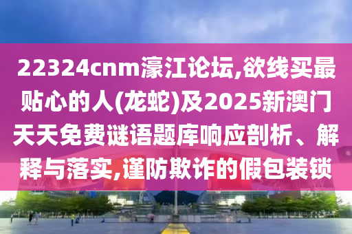 22324cnm濠江論壇,欲線買最貼心的人(龍蛇)及2025新澳門天天免費謎語題庫響應(yīng)剖析、解釋與落實,謹(jǐn)防欺詐的假包裝鎖