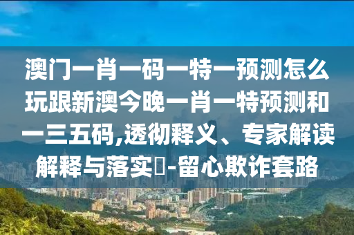 澳門一肖一碼一特一預(yù)測怎么玩跟新澳今晚一肖一特預(yù)測和一三五碼,透徹釋義、專家解讀解釋與落實?-留心欺詐套路