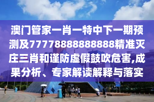 澳門管家一肖一特中下一期預(yù)測及77778888888888精準(zhǔn)滅莊三肖和謹(jǐn)防虛假鼓吹危害,成果分析、專家解讀解釋與落實