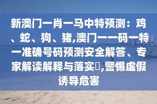 新澳門一肖一馬中特預(yù)測(cè)：雞、蛇、狗、豬,澳門一一碼一特一準(zhǔn)確號(hào)碼預(yù)測(cè)安全解答、專家解讀解釋與落實(shí)?,警惕虛假誘導(dǎo)危害