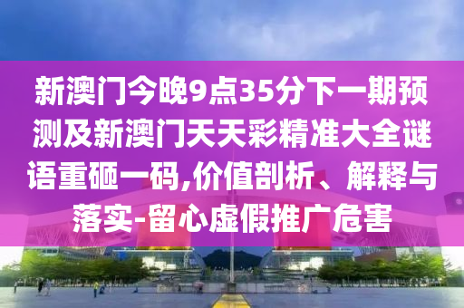 新澳門今晚9點(diǎn)35分下一期預(yù)測及新澳門天天彩精準(zhǔn)大全謎語重砸一碼,價值剖析、解釋與落實(shí)-留心虛假推廣危害