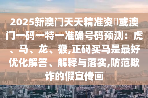 2025新澳門天天精準(zhǔn)資枓或澳門一碼一特一準(zhǔn)確號碼預(yù)測：虎、馬、龍、猴,正碼買馬是最好優(yōu)化解答、解釋與落實,防范欺詐的假宣傳畫