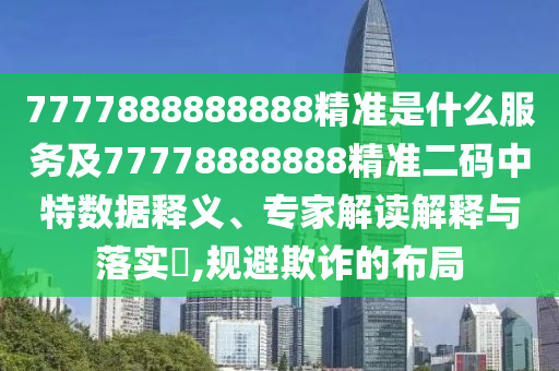 7777888888888精準(zhǔn)是什么服務(wù)及77778888888精準(zhǔn)二碼中特數(shù)據(jù)釋義、專家解讀解釋與落實?,規(guī)避欺詐的布局