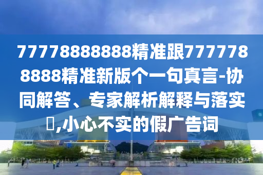 77778888888精準(zhǔn)跟7777788888精準(zhǔn)新版?zhèn)€一句真言-協(xié)同解答、專家解析解釋與落實?,小心不實的假廣告詞