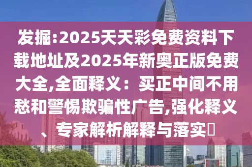 發(fā)掘:2025天天彩免費(fèi)資料下載地址及2025年新奧正版免費(fèi)大全,全面釋義：買(mǎi)正中間不用愁和警惕欺騙性廣告,強(qiáng)化釋義、專(zhuān)家解析解釋與落實(shí)?