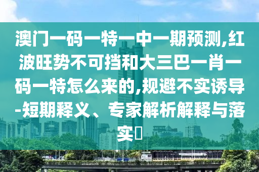 澳門一碼一特一中一期預(yù)測,紅波旺勢不可擋和大三巴一肖一碼一特怎么來的,規(guī)避不實(shí)誘導(dǎo)-短期釋義、專家解析解釋與落實(shí)?