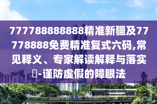 777788888888精準(zhǔn)新疆及77778888免費精準(zhǔn)復(fù)式六碼,常見釋義、專家解讀解釋與落實?-謹防虛假的障眼法