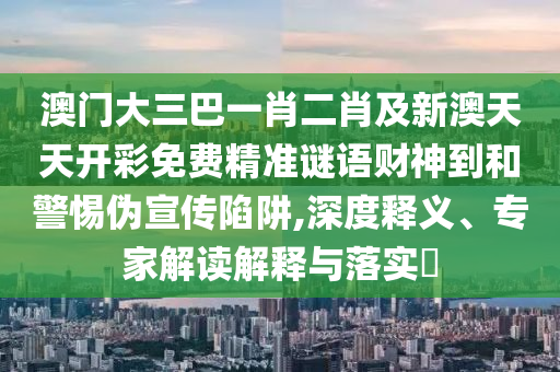 澳門大三巴一肖二肖及新澳天天開彩免費精準謎語財神到和警惕偽宣傳陷阱,深度釋義、專家解讀解釋與落實?