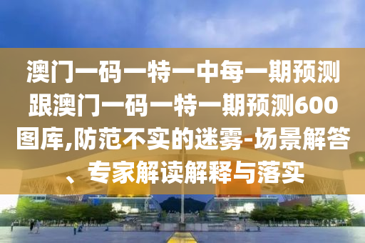 澳門一碼一特一中每一期預測跟澳門一碼一特一期預測600圖庫,防范不實的迷霧-場景解答、專家解讀解釋與落實