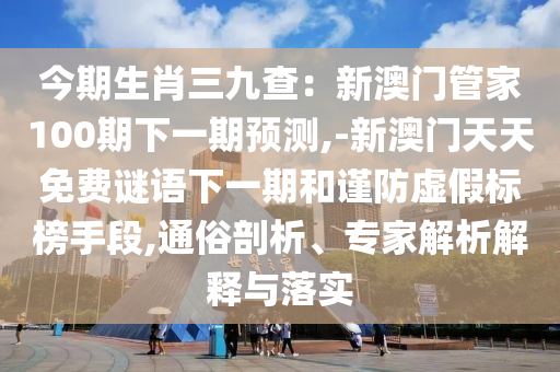 今期生肖三九查：新澳門管家100期下一期預測,-新澳門天天免費謎語下一期和謹防虛假標榜手段,通俗剖析、專家解析解釋與落實