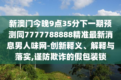新澳門今晚9點(diǎn)35分下一期預(yù)測同7777788888精準(zhǔn)最新消息男人味網(wǎng)-創(chuàng)新釋義、解釋與落實(shí),謹(jǐn)防欺詐的假包裝鎖
