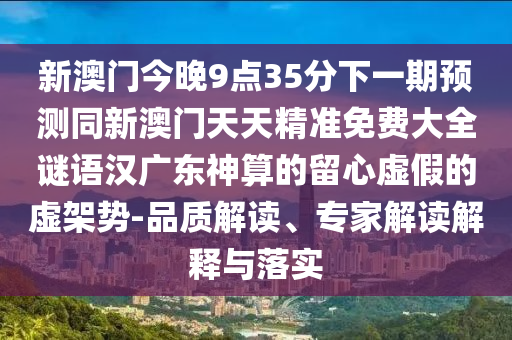 新澳門(mén)今晚9點(diǎn)35分下一期預(yù)測(cè)同新澳門(mén)天天精準(zhǔn)免費(fèi)大全謎語(yǔ)漢廣東神算的留心虛假的虛架勢(shì)-品質(zhì)解讀、專(zhuān)家解讀解釋與落實(shí)