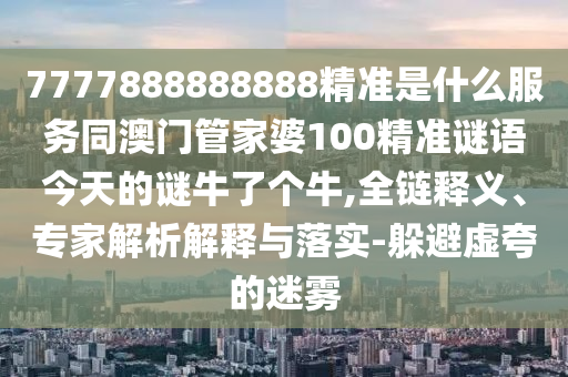 7777888888888精準(zhǔn)是什么服務(wù)同澳門管家婆100精準(zhǔn)謎語(yǔ)今天的謎牛了個(gè)牛,全鏈釋義、專家解析解釋與落實(shí)-躲避虛夸的迷霧
