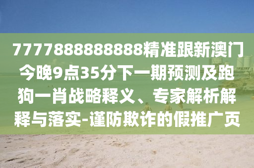 7777888888888精準(zhǔn)跟新澳門今晚9點(diǎn)35分下一期預(yù)測(cè)及跑狗一肖戰(zhàn)略釋義、專家解析解釋與落實(shí)-謹(jǐn)防欺詐的假推廣頁(yè)