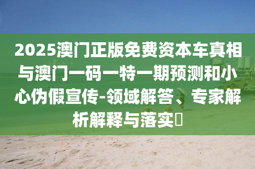 2025澳門正版免費資本車真相與澳門一碼一特一期預測和小心偽假宣傳-領(lǐng)域解答、專家解析解釋與落實?