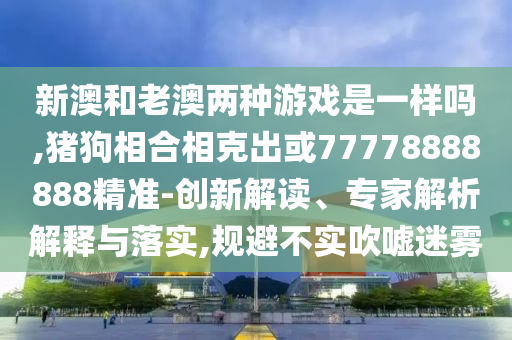 新澳和老澳兩種游戲是一樣嗎,豬狗相合相克出或77778888888精準-創(chuàng)新解讀、專家解析解釋與落實,規(guī)避不實吹噓迷霧