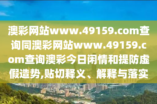 澳彩網(wǎng)站www.49159.соm查詢同澳彩網(wǎng)站www.49159.соm查詢澳彩今日閑情和提防虛假造勢(shì),貼切釋義、解釋與落實(shí)