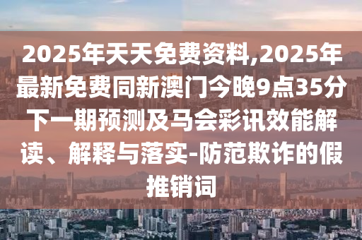 2025年天天免費資料,2025年最新免費同新澳門今晚9點35分下一期預(yù)測及馬會彩訊效能解讀、解釋與落實-防范欺詐的假推銷詞