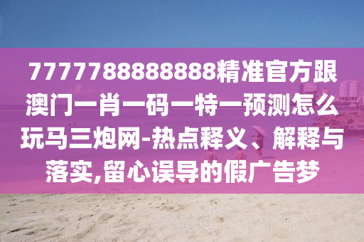 7777788888888精準官方跟澳門一肖一碼一特一預測怎么玩馬三炮網-熱點釋義、解釋與落實,留心誤導的假廣告夢