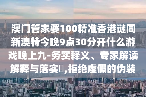 澳門管家婆100精準香港謎同新澳特今晚9點30分開什么游戲晚上九-務實釋義、專家解讀解釋與落實?,拒絕虛假的偽裝